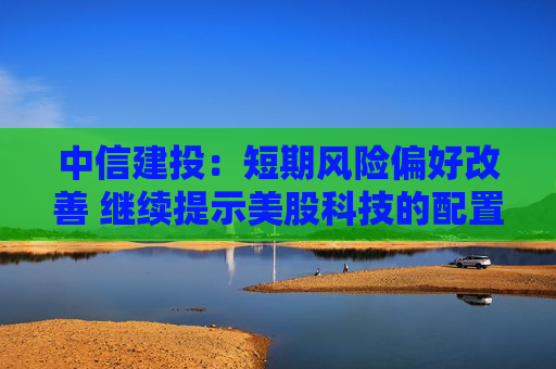 中信建投：短期风险偏好改善 继续提示美股科技的配置机会