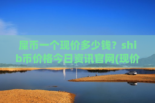 屎币一个现价多少钱?shib币价格今日资讯官网(现价0.00019856元) 屎币一个现价多少钱?shib币价格今日资讯官网(现价0.00019856元)