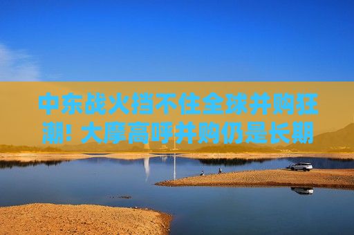 中东战火挡不住全球并购狂潮! 大摩高呼并购仍是长期增长战略核心