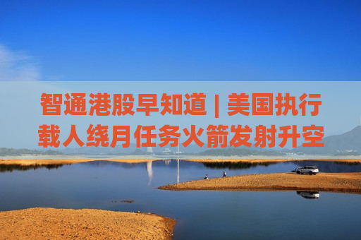 智通港股早知道 | 美国执行载人绕月任务火箭发射升空 国际能源署署长：4月石油供应缺口将达到3月的两倍
