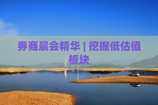 券商晨会精华 | 挖掘低估值板块