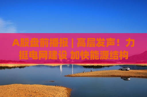 A股盘前播报 | 高层发声！力挺电网建设 加快能源结构调整优化