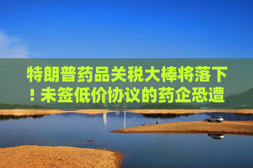 特朗普药品关税大棒将落下! 未签低价协议的药企恐遭100%重税