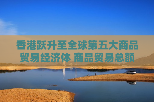 香港跃升至全球第五大商品贸易经济体 商品贸易总额同比上升17.5%