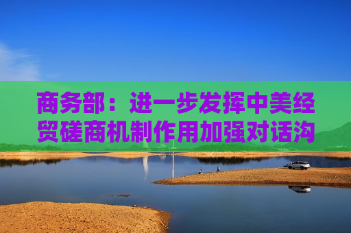 商务部：进一步发挥中美经贸磋商机制作用加强对话沟通