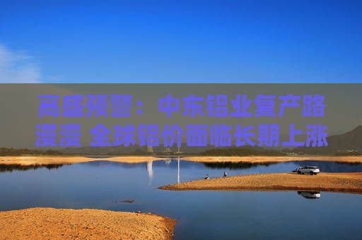 高盛预警：中东铝业复产路漫漫 全球铝价面临长期上涨风险