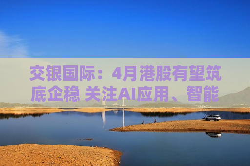 交银国际：4月港股有望筑底企稳 关注AI应用、智能驾驶等