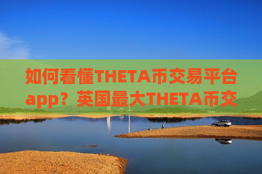 如何看懂THETA币交易平台app？英国最大THETA币交易所