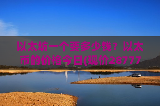 以太坊一个要多少钱？以太币的价格今日(现价28777.12元)