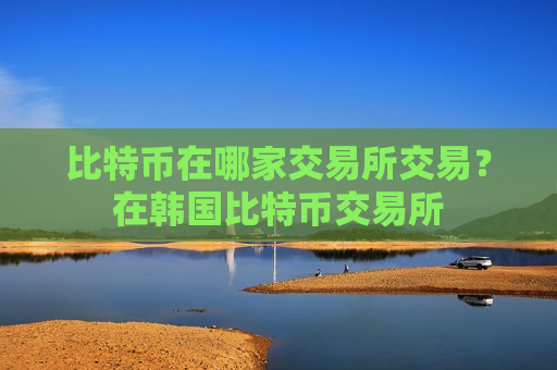 比特币在哪家交易所交易?在韩国比特币交易所 比特币在哪家交易所交易?在韩国比特币交易所
