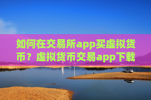 如何在交易所app买虚拟货币？虚拟货币交易app下载ok