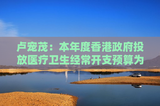 卢宠茂：本年度香港政府投放医疗卫生经常开支预算为1189亿港元 同比增加4%