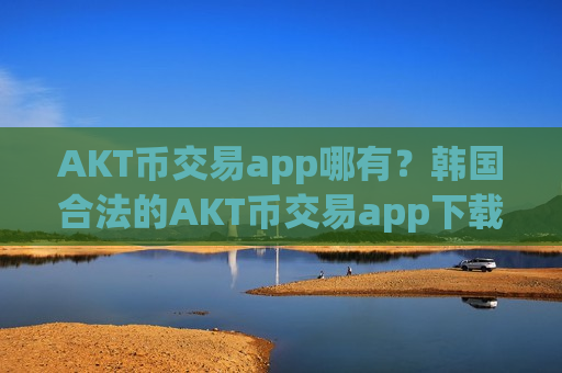 AKT币交易app哪有？韩国合法的AKT币交易app下载