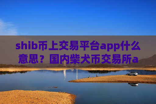 shib币上交易平台app什么意思？国内柴犬币交易所app下载还有吗