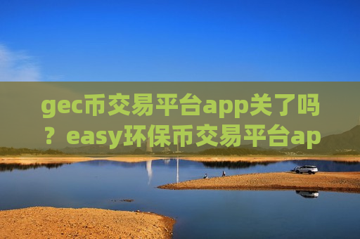 gec币交易平台app关了吗？easy环保币交易平台app网站