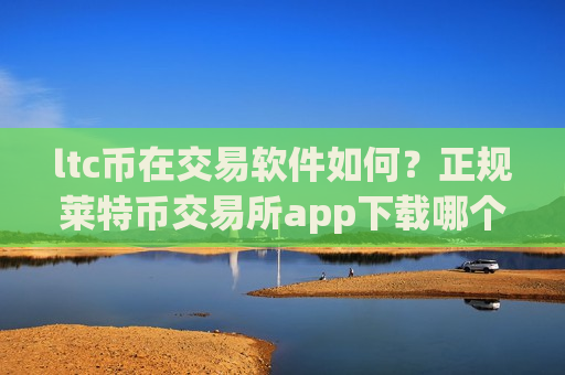ltc币在交易软件如何？正规莱特币交易所app下载哪个最公平