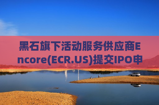 黑石旗下活动服务供应商Encore(ECR.US)提交IPO申请，拟融资5亿美元
