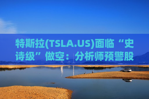 特斯拉(TSLA.US)面临“史诗级”做空：分析师预警股价恐暴跌93%至25美元