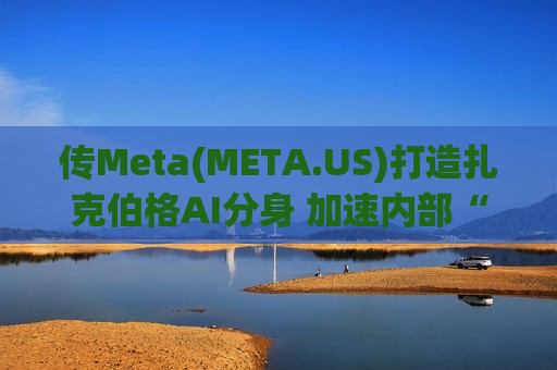 传Meta(META.US)打造扎克伯格AI分身 加速内部“AI原生”组织大转型