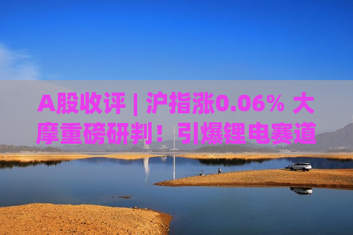A股收评 | 沪指涨0.06% 大摩重磅研判！引爆锂电赛道