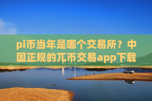 pi币当年是哪个交易所？中国正规的兀币交易app下载