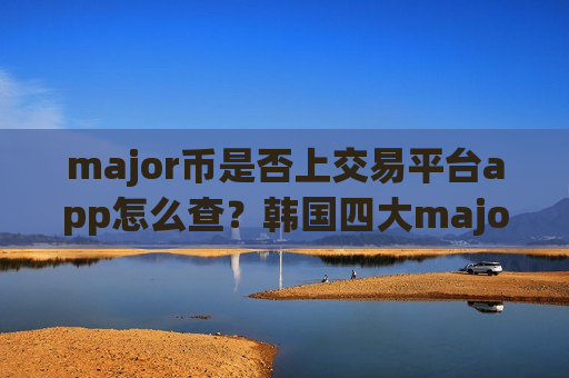 major币是否上交易平台app怎么查?韩国四大major币交易网站 major币是否上交易平台app怎么查?韩国四大major币交易网站