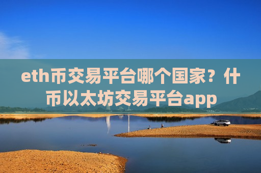 eth币交易平台哪个国家？什币以太坊交易平台app