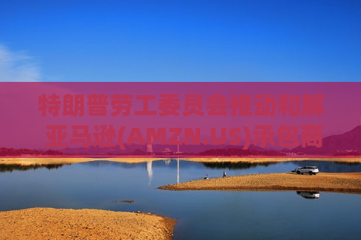 特朗普劳工委员会推动和解 亚马逊(AMZN.US)承包商案件迎转机