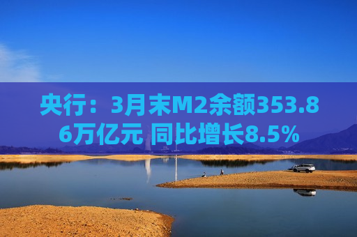 央行：3月末M2余额353.86万亿元 同比增长8.5%