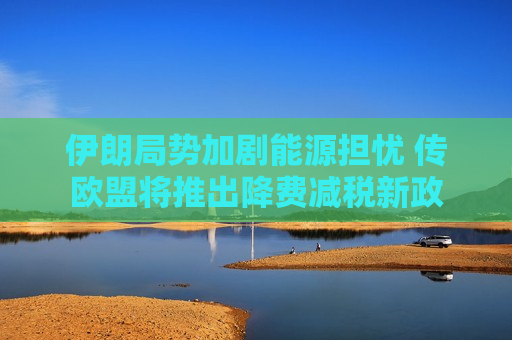 伊朗局势加剧能源担忧 传欧盟将推出降费减税新政