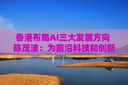 香港布局AI三大发展方向 陈茂波：为前沿科技和创新应用提供耐性和具深度的资本支持