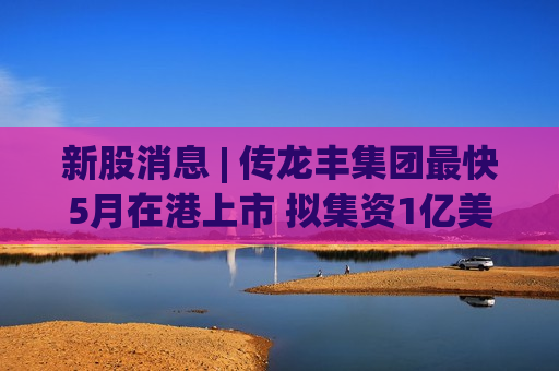 新股消息 | 传龙丰集团最快5月在港上市 拟集资1亿美元