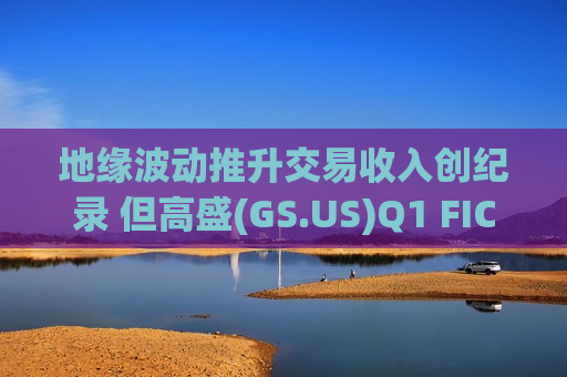 地缘波动推升交易收入创纪录 但高盛(GS.US)Q1 FICC业务疲软
