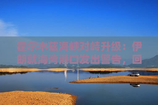 霍尔木兹海峡对峙升级：伊朗就海湾港口发出警告，回应美国封锁威胁
