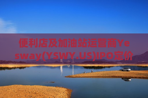 便利店及加油站运营商Yesway(YSWY.US)IPO定价20-23美元/股 拟筹资3.21亿美元
