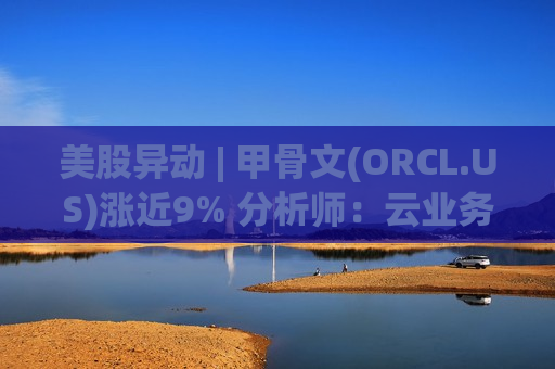 美股异动 | 甲骨文(ORCL.US)涨近9% 分析师：云业务高增 回调现买入良机