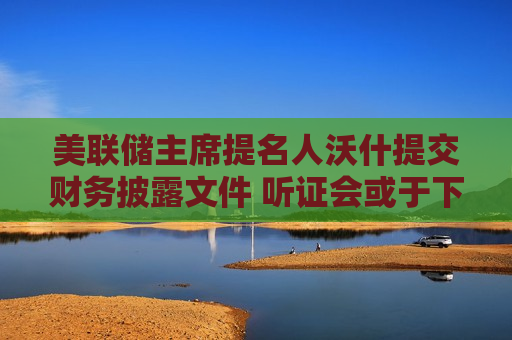 美联储主席提名人沃什提交财务披露文件 听证会或于下周启动