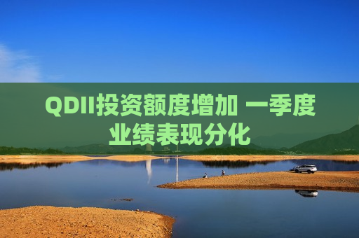 QDII投资额度增加 一季度业绩表现分化