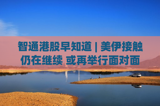 智通港股早知道 | 美伊接触仍在继续 或再举行面对面会谈