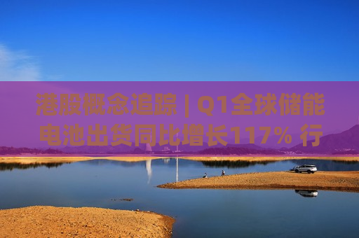 港股概念追踪 | Q1全球储能电池出货同比增长117% 行业“量价齐升”格局基本确立(附概念股)