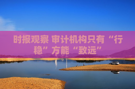 时报观察 审计机构只有“行稳”方能“致远”