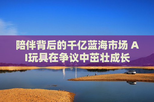 陪伴背后的千亿蓝海市场 AI玩具在争议中茁壮成长
