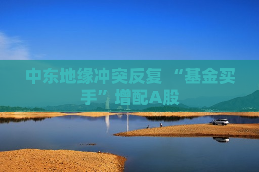 中东地缘冲突反复 “基金买手”增配A股