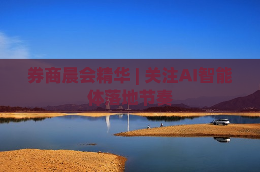 券商晨会精华 | 关注AI智能体落地节奏