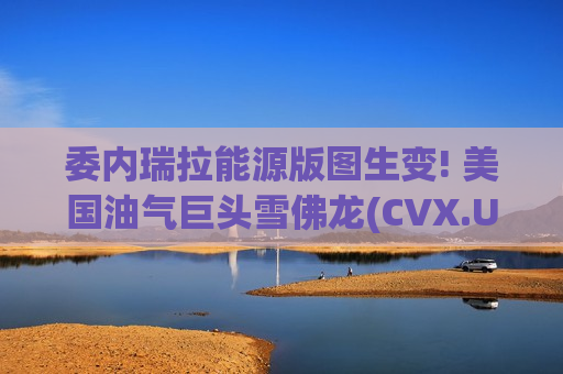 委内瑞拉能源版图生变! 美国油气巨头雪佛龙(CVX.US)直指重油腹地 百年布局迎收获时刻