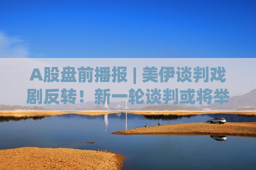 A股盘前播报 | 美伊谈判戏剧反转！新一轮谈判或将举行 美3倍存储牛股再新高