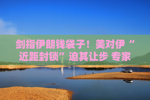 剑指伊朗钱袋子！美对伊“近距封锁”迫其让步 专家称特朗普“三大筹码”已亮出两招