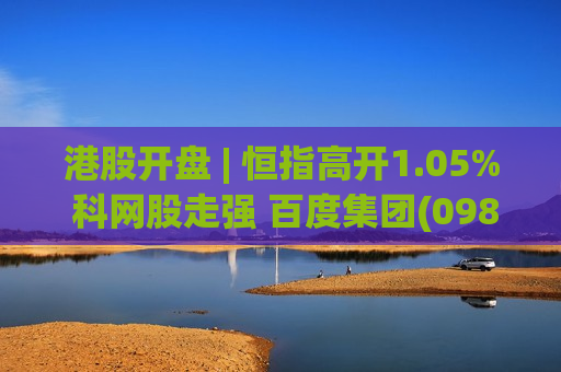 港股开盘 | 恒指高开1.05% 科网股走强 百度集团(09888)涨近3%
