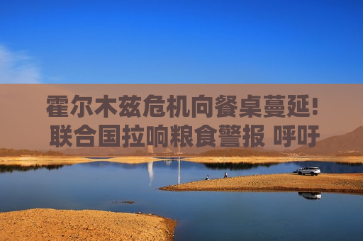 霍尔木兹危机向餐桌蔓延! 联合国拉响粮食警报 呼吁勿限制化肥与能源出口