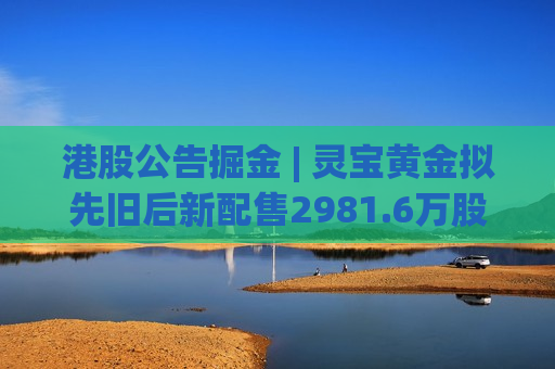 港股公告掘金 | 灵宝黄金拟先旧后新配售2981.6万股H股 净筹7.706亿港元